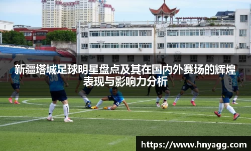 新疆塔城足球明星盘点及其在国内外赛场的辉煌表现与影响力分析